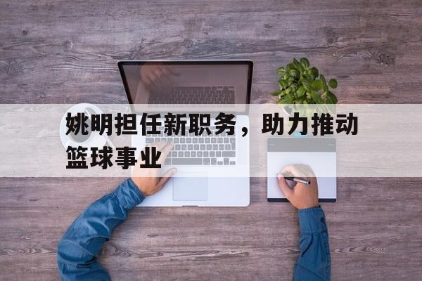 包含姚明担任新职务，助力推动篮球事业的词条